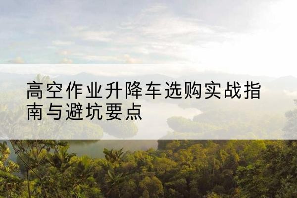 嘉峪关升降车怎么选-高空作业升降车选购实战指南与避坑要点