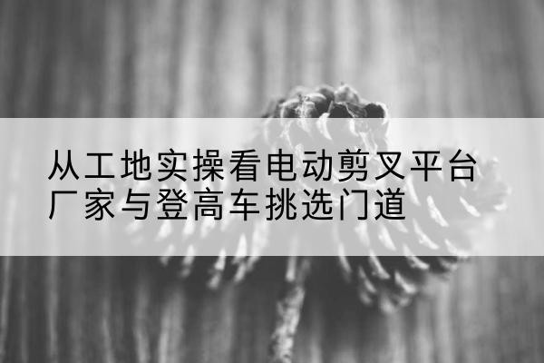 嘉峪关电动剪叉升降平台厂家-从工地实操看电动剪叉平台厂家与登高车挑选门道