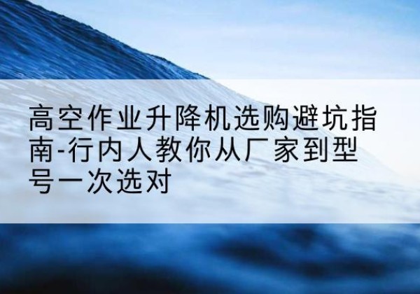 嘉峪关升降平台厂家-高空作业升降机选购避坑指南-行内人教你从厂家到型号一次选对
