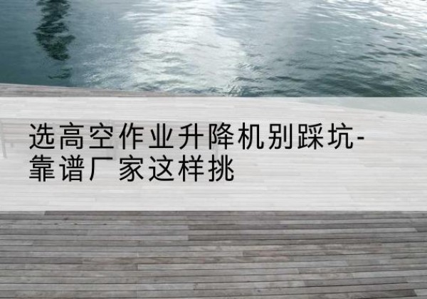 嘉峪关剪叉式升降机厂家-选高空作业升降机别踩坑-靠谱厂家这样挑