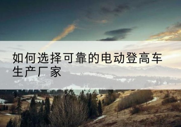 嘉峪关电动登高车厂家-如何选择可靠的电动登高车生产厂家